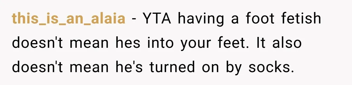 this_is_an_alaia − YTA having a foot fetish doesn't mean hes into your feet. It also doesn't mean he's turned on by socks.