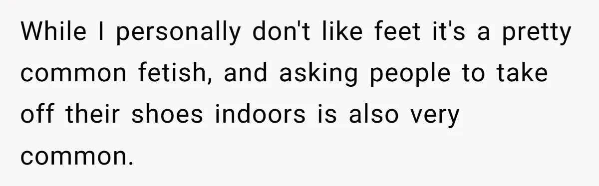 While I personally don't like feet it's a pretty common fetish, and asking people to take off their shoes indoors is also very common.