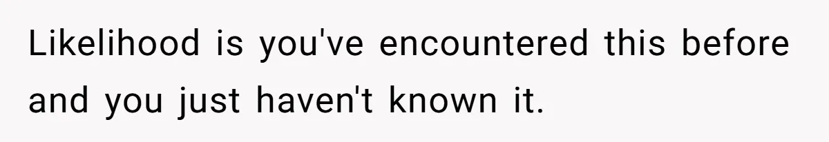 Likelihood is you've encountered this before and you just haven't known it.