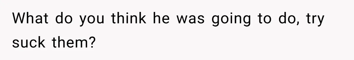 What do you think he was going to do, try suck them?