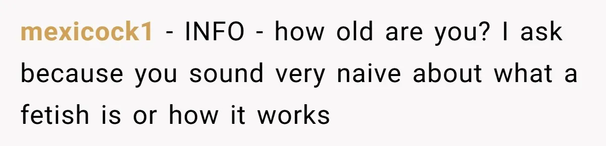 mexicock1 − INFO - how old are you? I ask because you sound very naive about what a fetish is or how it works