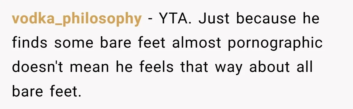 vodka_philosophy − YTA. Just because he finds some bare feet almost pornographic doesn't mean he feels that way about all bare feet.