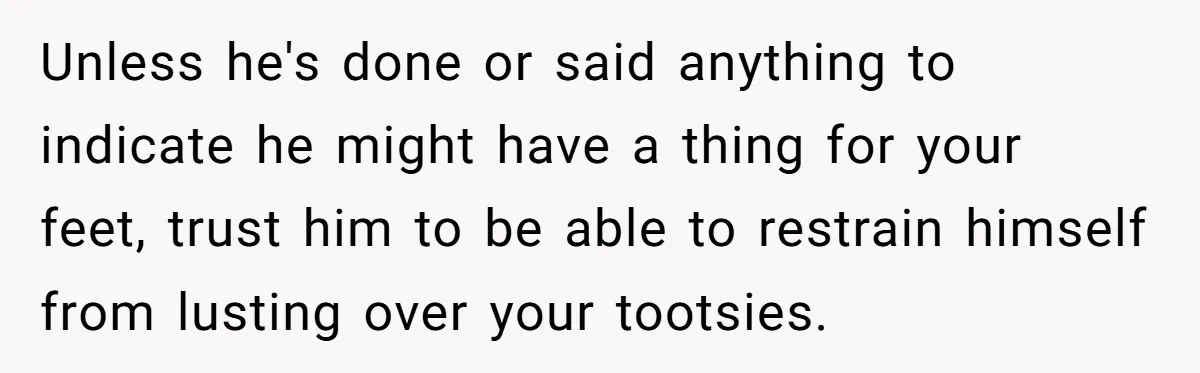Unless he's done or said anything to indicate he might have a thing for your feet, trust him to be able to restrain himself from lusting over your tootsies.