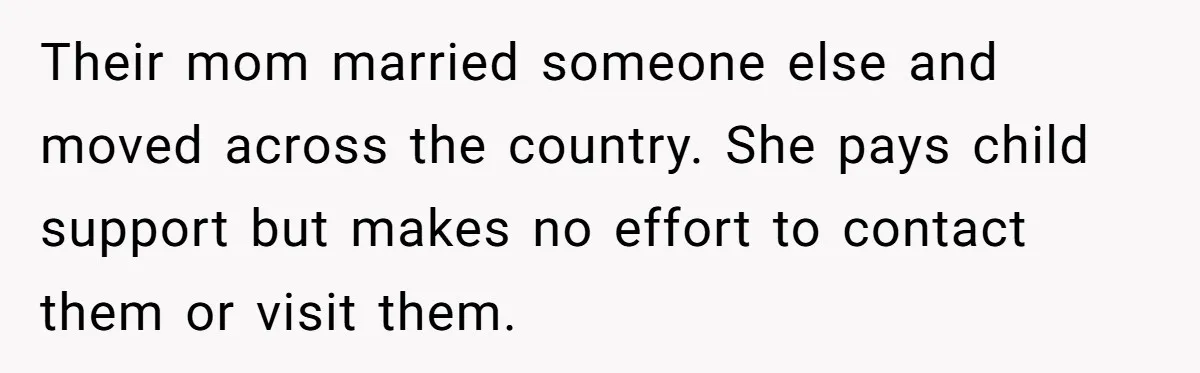 Their mom married someone else and moved across the country. She pays child support but makes no effort to contact them or visit them.