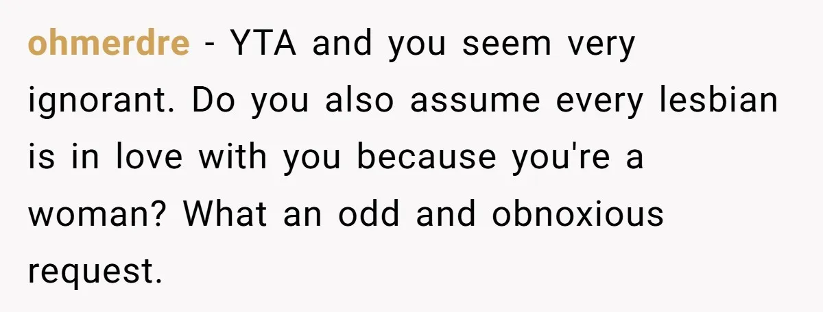 ohmerdre − YTA and you seem very ignorant. Do you also assume every lesbian is in love with you because you're a woman? What an odd and obnoxious request.