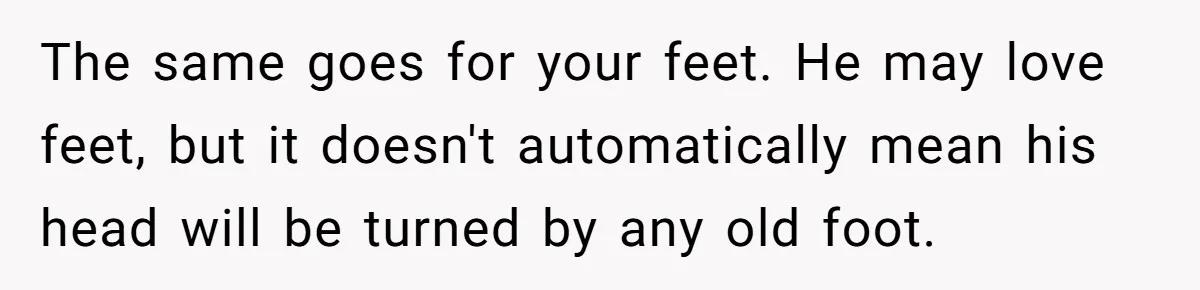 The same goes for your feet. He may love feet, but it doesn't automatically mean his head will be turned by any old foot.