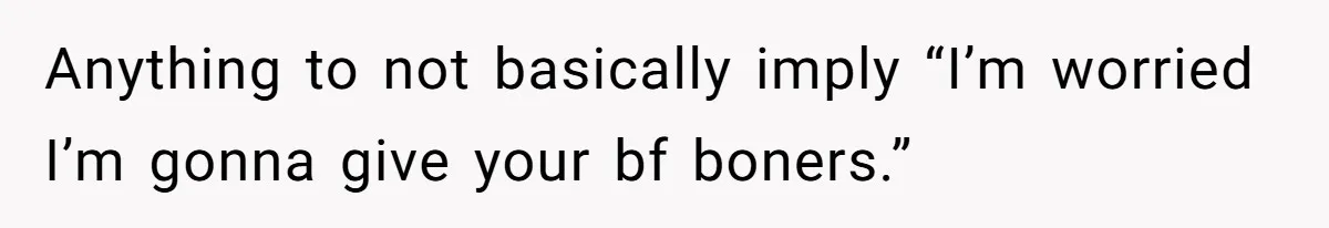 Anything to not basically imply “I’m worried I’m gonna give your bf boners.”