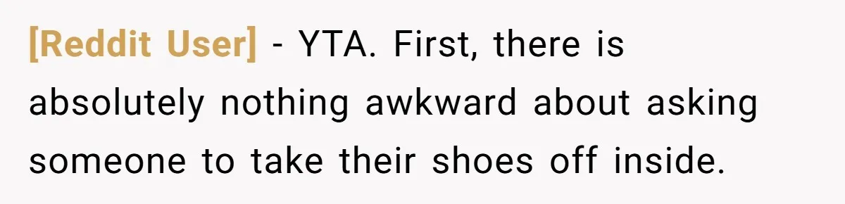 [Reddit User] − YTA. First, there is absolutely nothing awkward about asking someone to take their shoes off inside.