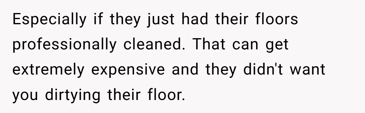 Especially if they just had their floors professionally cleaned. That can get extremely expensive and they didn't want you dirtying their floor.