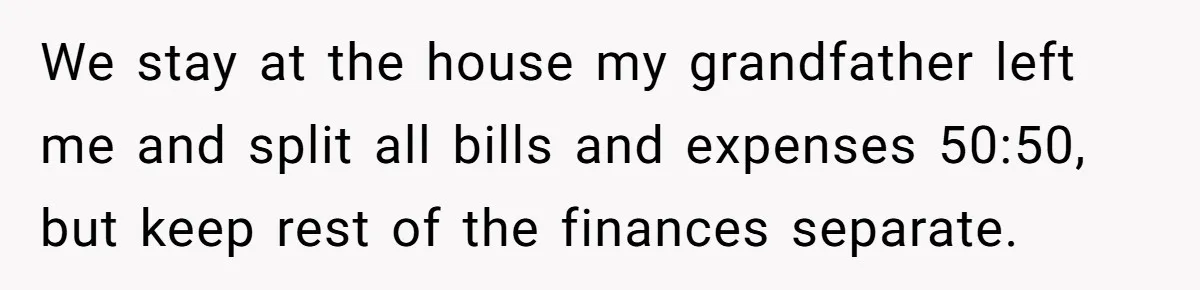 We stay at the house my grandfather left me and split all bills and expenses 50:50, but keep rest of the finances separate.