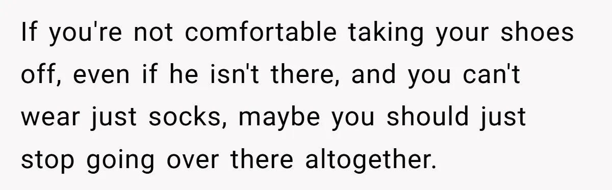 If you're not comfortable taking your shoes off, even if he isn't there, and you can't wear just socks, maybe you should just stop going over there altogether.