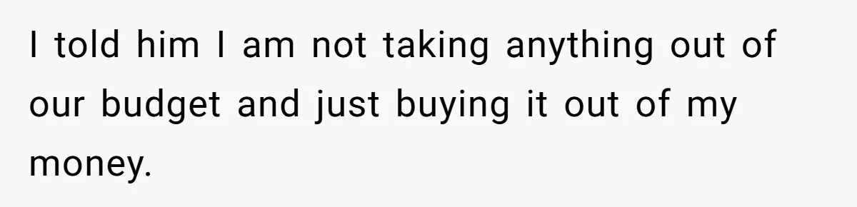 I told him I am not taking anything out of our budget and just buying it out of my money.