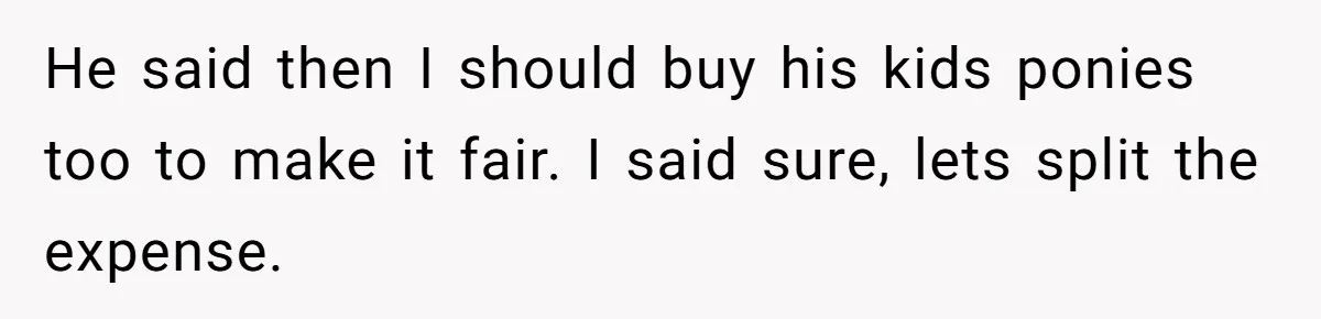 He said then I should buy his kids ponies too to make it fair. I said sure, lets split the expense.