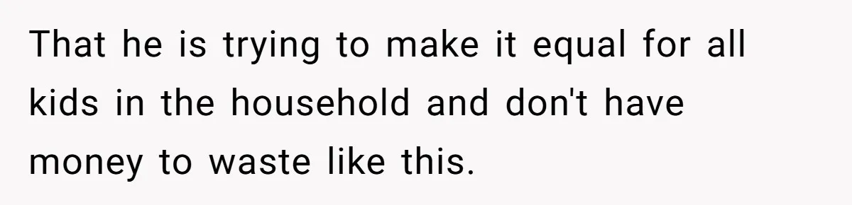 That he is trying to make it equal for all kids in the household and don't have money to waste like this.