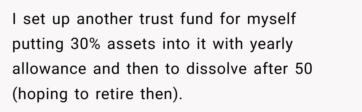 I set up another trust fund for myself putting 30% assets into it with yearly allowance and then to dissolve after 50 (hoping to retire then).