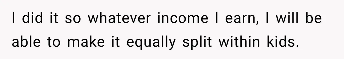 I did it so whatever income I earn, I will be able to make it equally split within kids.