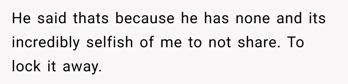 He said thats because he has none and its incredibly selfish of me to not share. To lock it away.