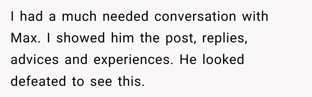 I had a much needed conversation with Max. I showed him the post, replies, advices and experiences. He looked defeated to see this.
