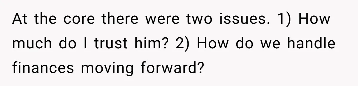 At the core there were two issues. 1) How much do I trust him? 2) How do we handle finances moving forward?