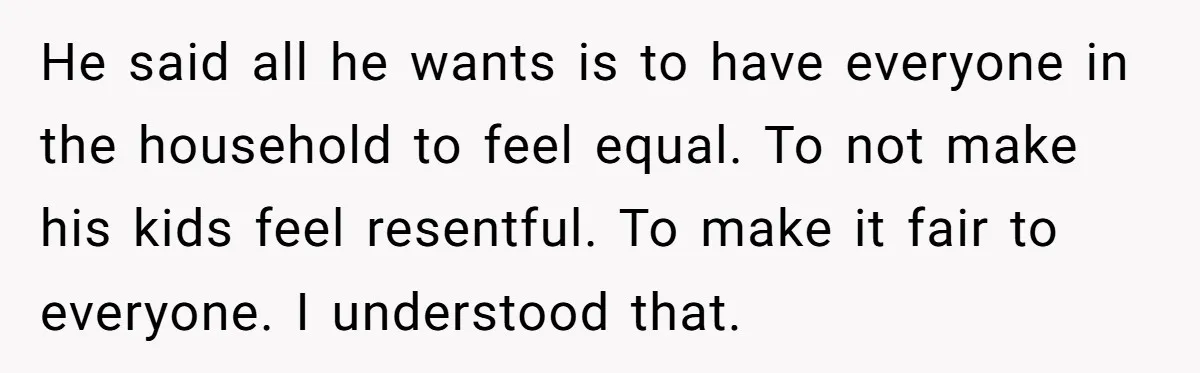 He said all he wants is to have everyone in the household to feel equal. To not make his kids feel resentful. To make it fair to everyone. I understood...