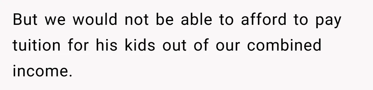 But we would not be able to afford to pay tuition for his kids out of our combined income.
