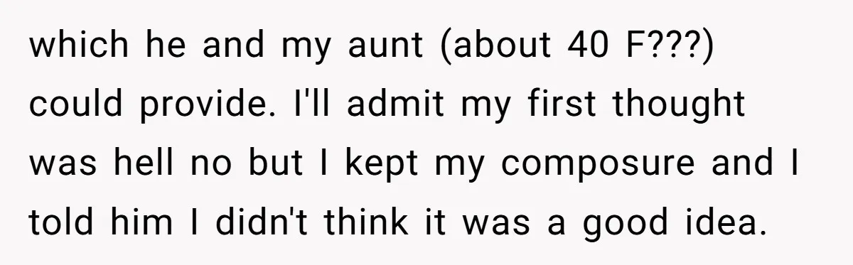 which he and my aunt (about 40 F???) could provide. I'll admit my first thought was hell no but I kept my composure and I told him I didn't think...