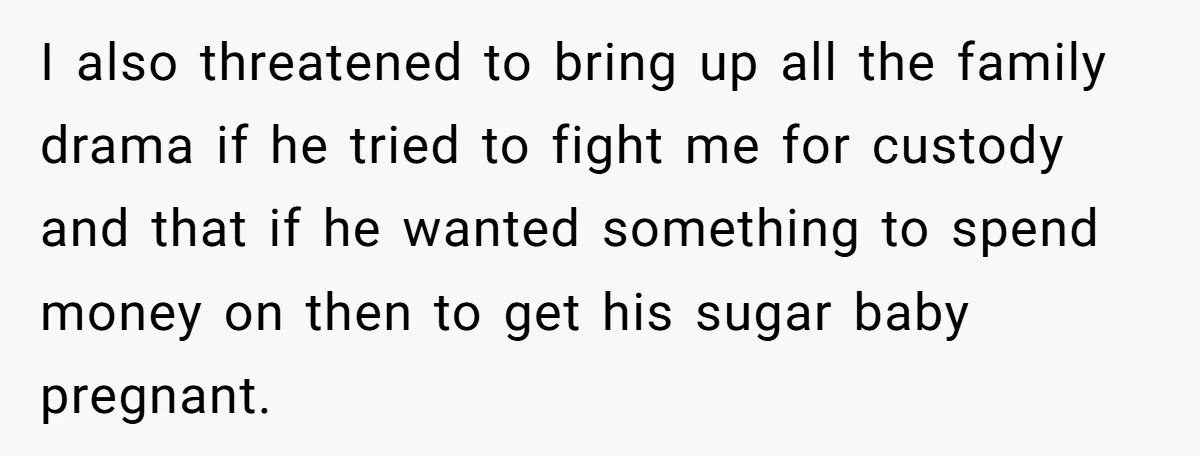I also threatened to bring up all the family drama if he tried to fight me for custody and that if he wanted something to spend money on then to...