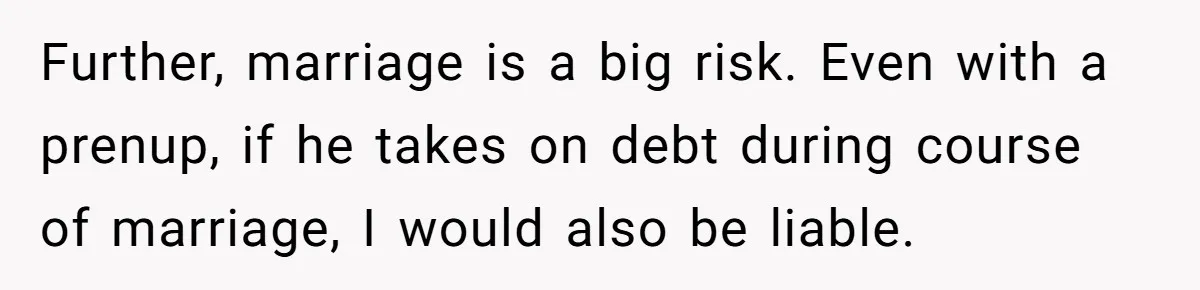 Further, marriage is a big risk. Even with a prenup, if he takes on debt during course of marriage, I would also be liable.
