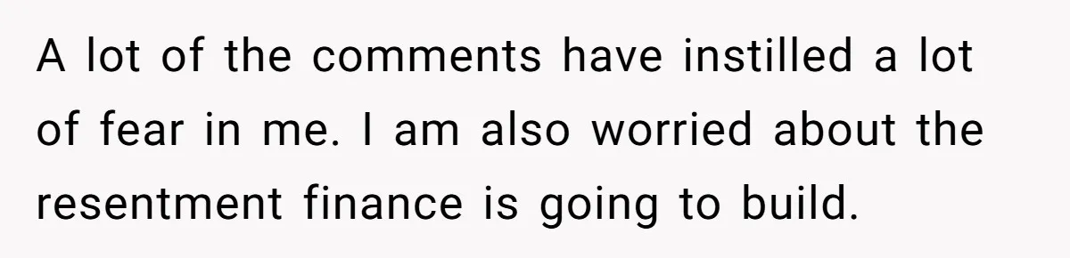 A lot of the comments have instilled a lot of fear in me. I am also worried about the resentment finance is going to build.