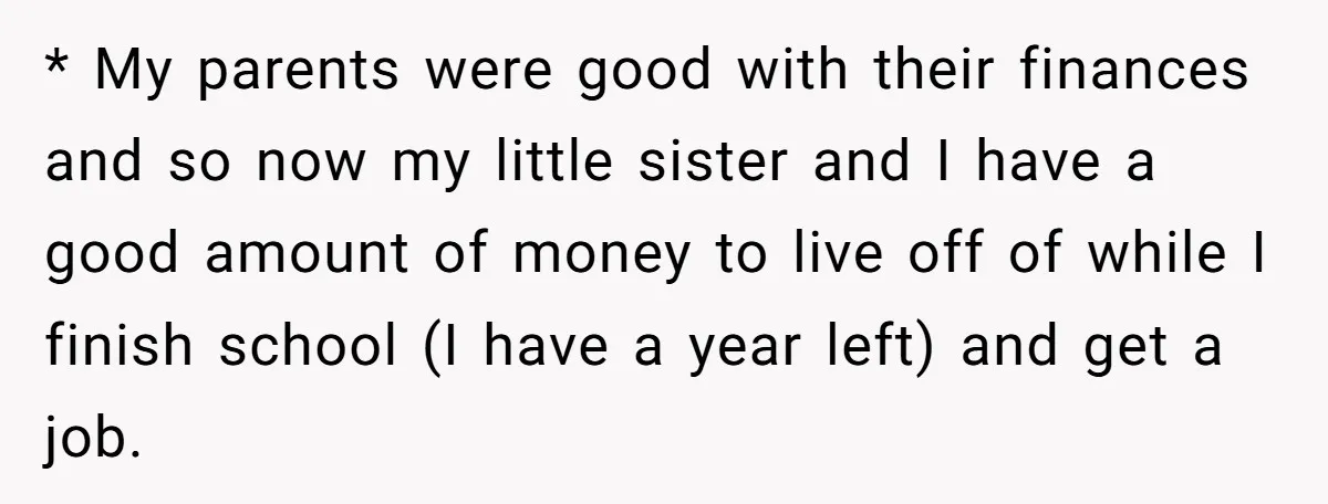 * My parents were good with their finances and so now my little sister and I have a good amount of money to live off of while I finish school...