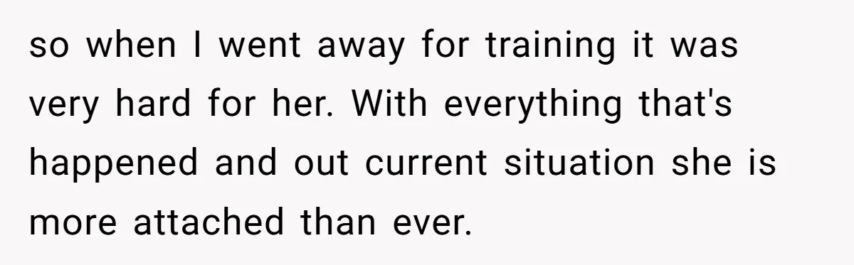 so when I went away for training it was very hard for her. With everything that's happened and out current situation she is more attached than ever.
