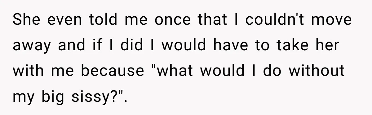 She even told me once that I couldn't move away and if I did I would have to take her with me because "what would I do without my big...