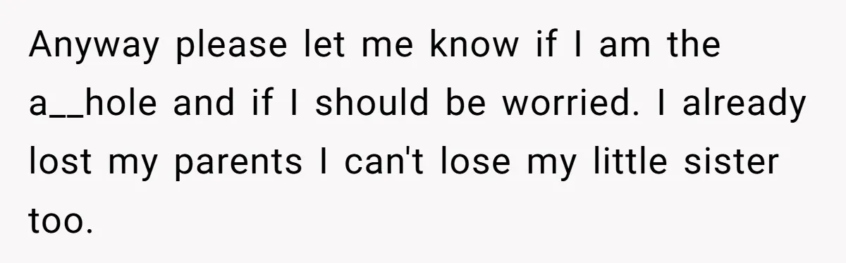 Anyway please let me know if I am the a__hole and if I should be worried. I already lost my parents I can't lose my little sister too.