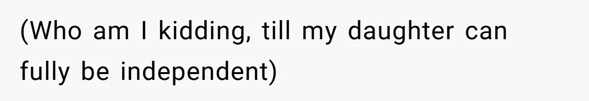 (Who am I kidding, till my daughter can fully be independent)