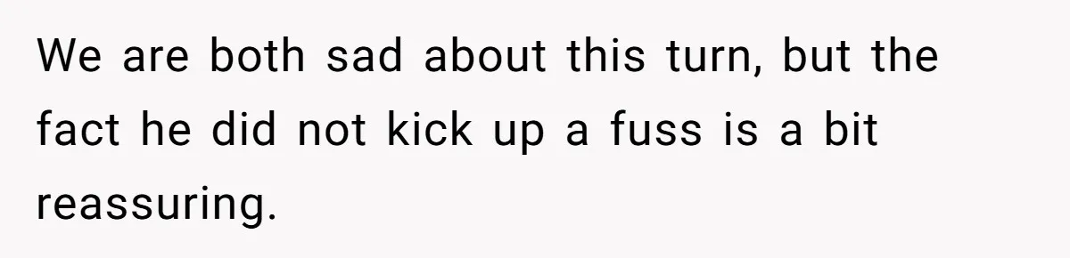 We are both sad about this turn, but the fact he did not kick up a fuss is a bit reassuring.