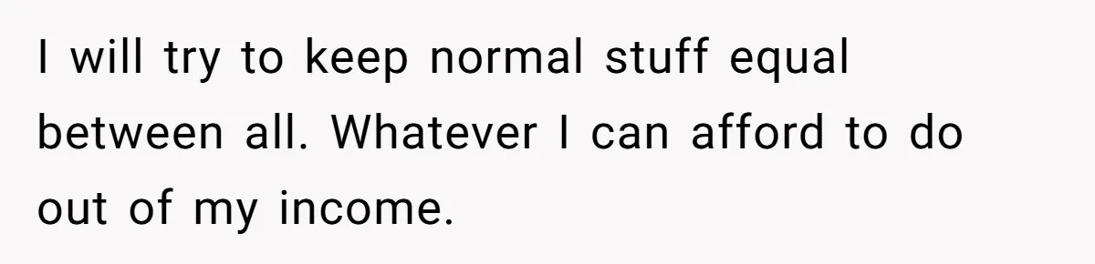 I will try to keep normal stuff equal between all. Whatever I can afford to do out of my income.