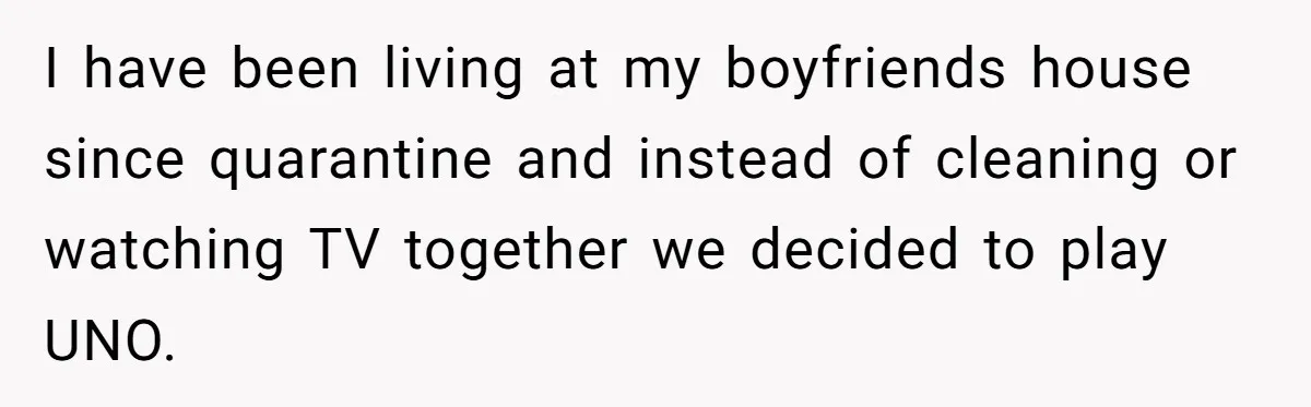 I have been living at my boyfriends house since quarantine and instead of cleaning or watching TV together we decided to play UNO.