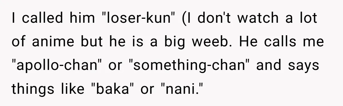 I called him "loser-kun" (I don't watch a lot of anime but he is a big weeb. He calls me "apollo-chan" or "something-chan" and says things like "baka" or "nani."
