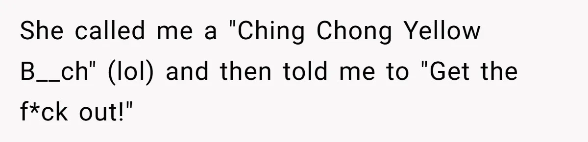 She called me a "Ching Chong Yellow B__ch" (lol) and then told me to "Get the f*ck out!"