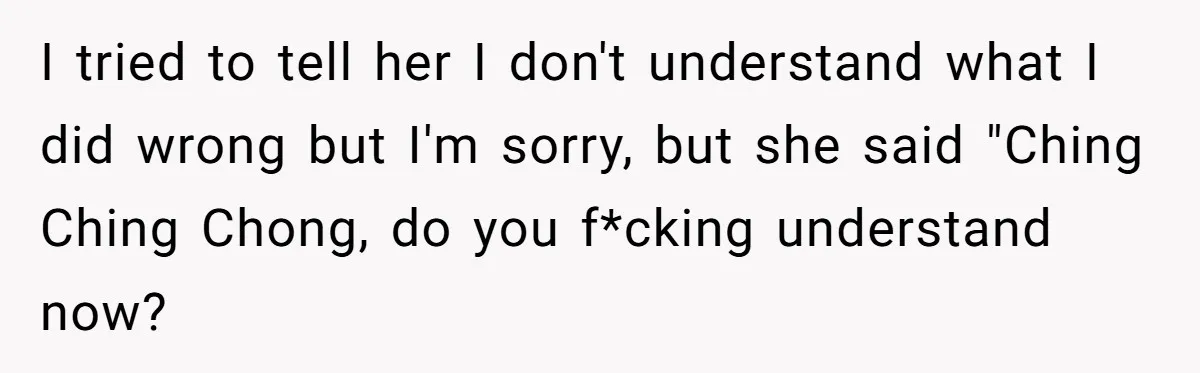I tried to tell her I don't understand what I did wrong but I'm sorry, but she said "Ching Ching Chong, do you f*cking understand now?