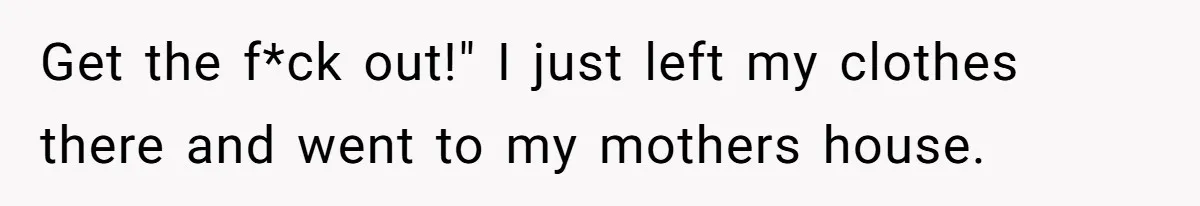 Get the f*ck out!" I just left my clothes there and went to my mothers house.
