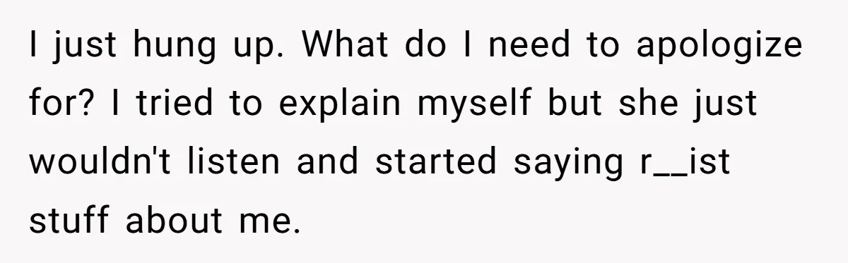 I just hung up. What do I need to apologize for? I tried to explain myself but she just wouldn't listen and started saying r__ist stuff about me.