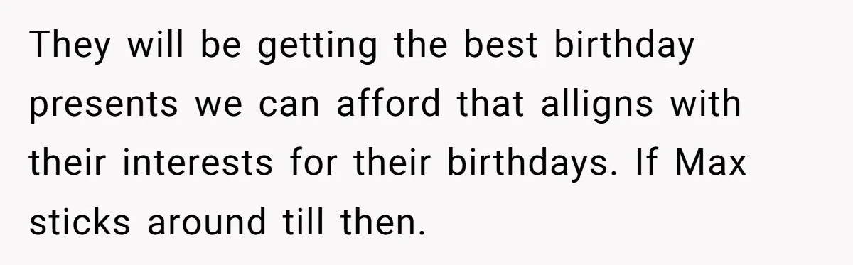 They will be getting the best birthday presents we can afford that alligns with their interests for their birthdays. If Max sticks around till then.