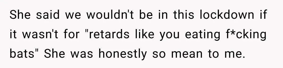 She said we wouldn't be in this lockdown if it wasn't for "retards like you eating f*cking bats" She was honestly so mean to me.