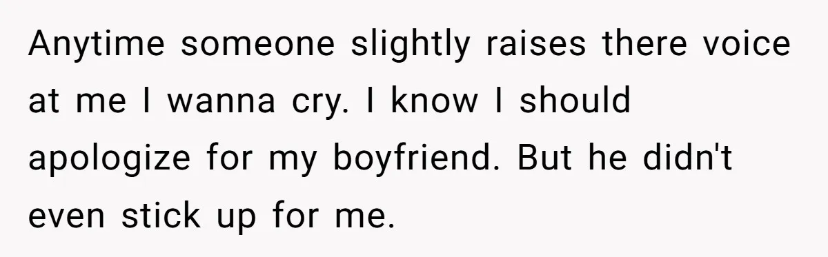 Anytime someone slightly raises there voice at me I wanna cry. I know I should apologize for my boyfriend. But he didn't even stick up for me.