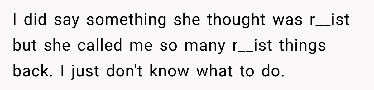 I did say something she thought was r__ist but she called me so many r__ist things back. I just don't know what to do.