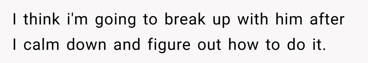 I think i'm going to break up with him after I calm down and figure out how to do it.
