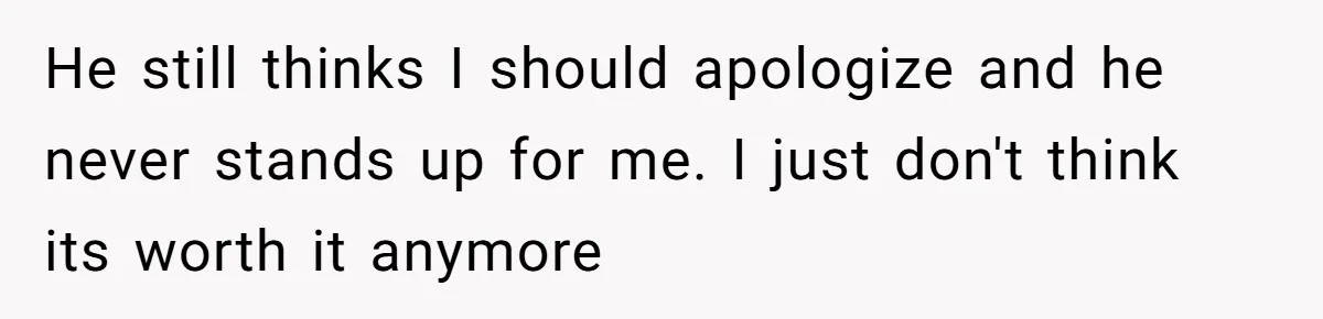 He still thinks I should apologize and he never stands up for me. I just don't think its worth it anymore
