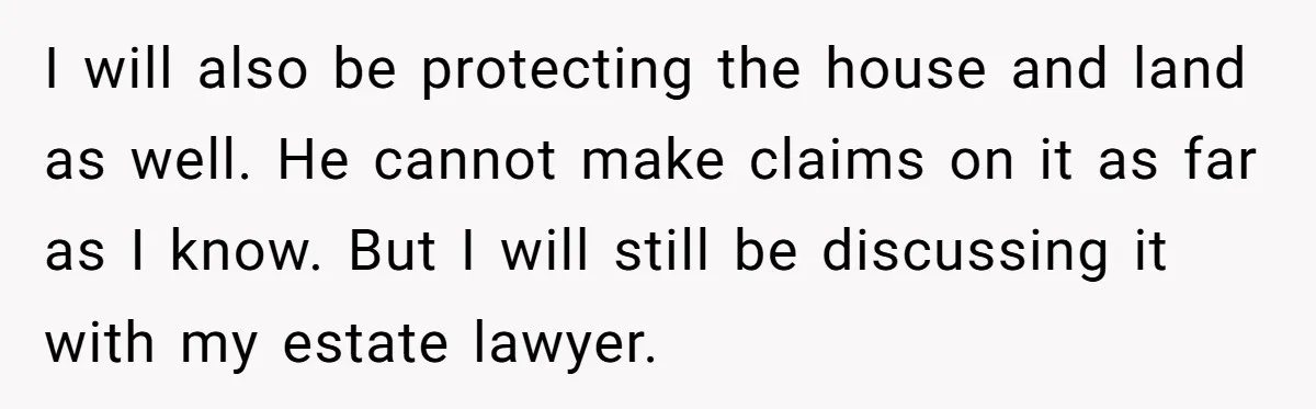 I will also be protecting the house and land as well. He cannot make claims on it as far as I know. But I will still be discussing it with...