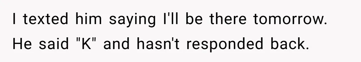 I texted him saying I'll be there tomorrow. He said "K" and hasn't responded back.